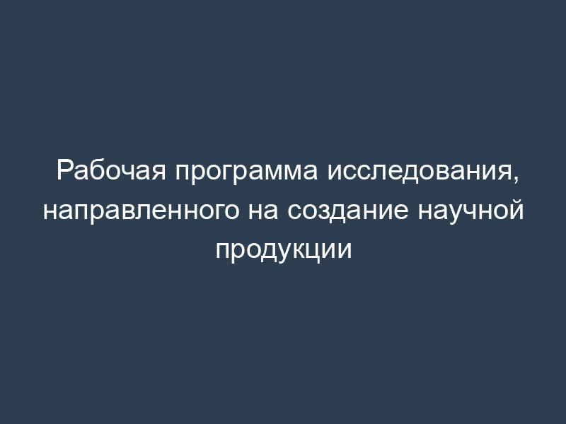 Рабочая программа исследования, направленного на создание научной продукции