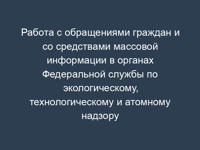 Работа с обращениями граждан и со средствами массовой информации в органах Федеральной службы по экологическому, технологическому и атомному надзору