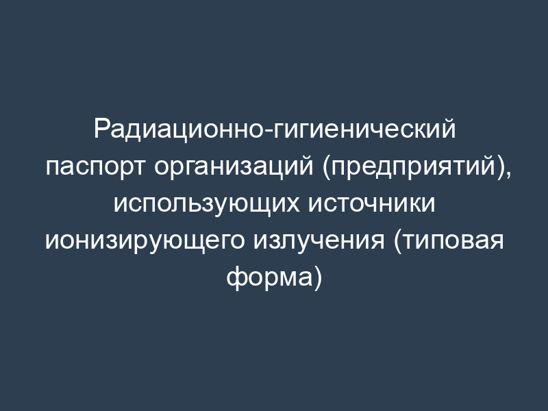 Радиационно-гигиенический паспорт организаций (предприятий), использующих источники ионизирующего излучения (типовая форма)
