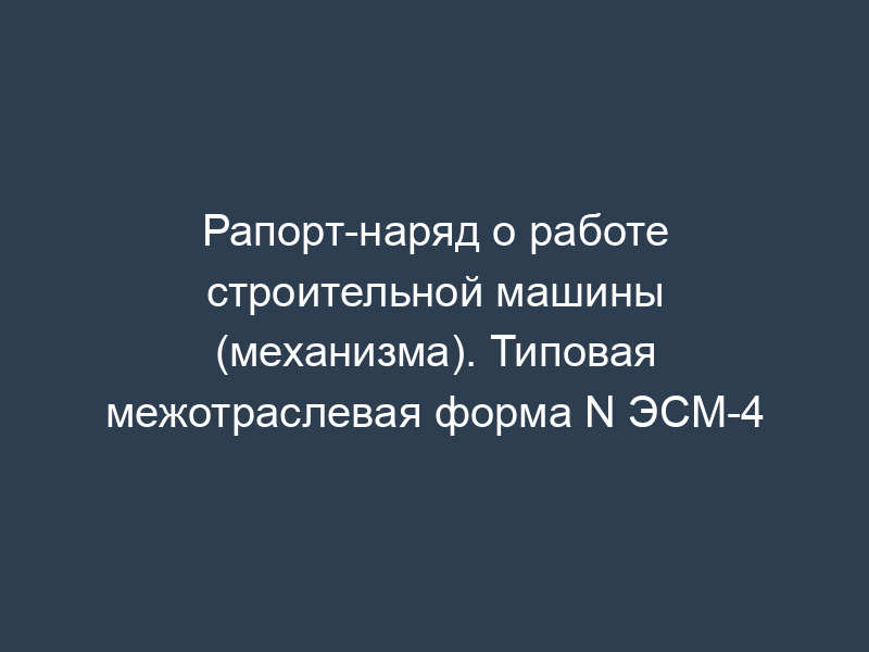 Рапорт-наряд о работе строительной машины (механизма). Типовая межотраслевая форма N ЭСМ-4