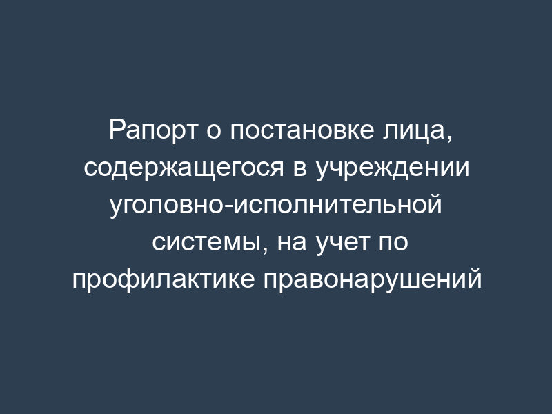 Рапорт о постановке лица, содержащегося в учреждении уголовно-исполнительной системы, на учет по профилактике правонарушений