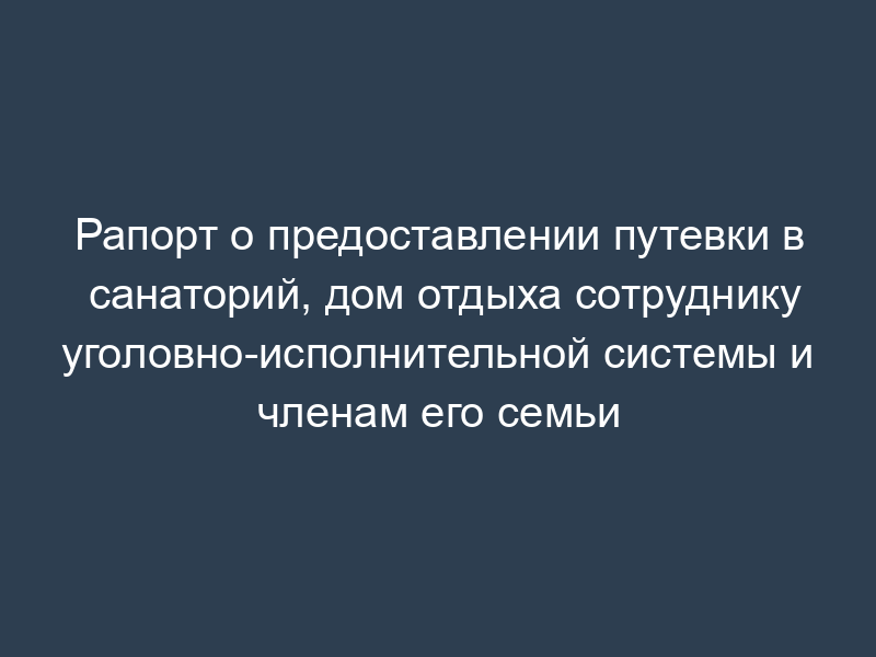 Рапорт о предоставлении путевки в санаторий, дом отдыха сотруднику уголовно-исполнительной системы и членам его семьи