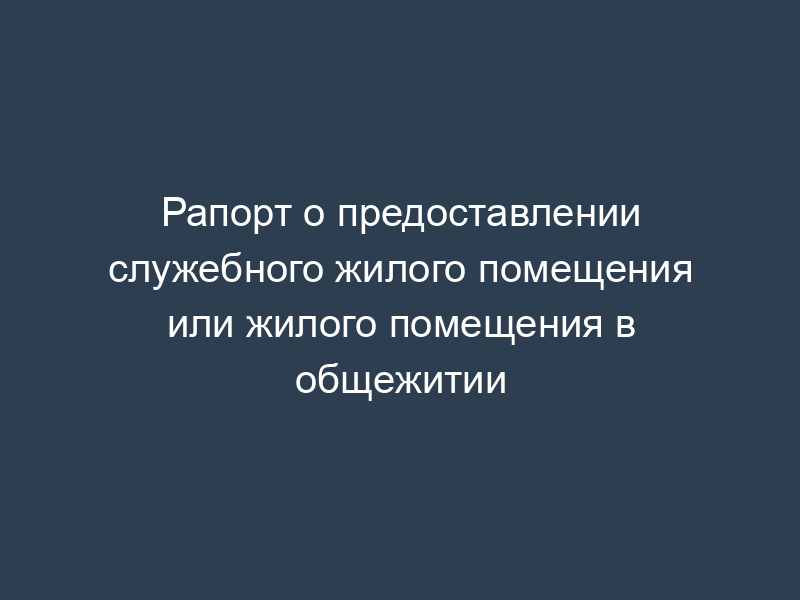 Рапорт о предоставлении служебного жилого помещения или жилого помещения в общежитии