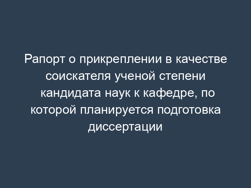 Рапорт о прикреплении в качестве соискателя ученой степени кандидата наук к кафедре, по которой планируется подготовка диссертации