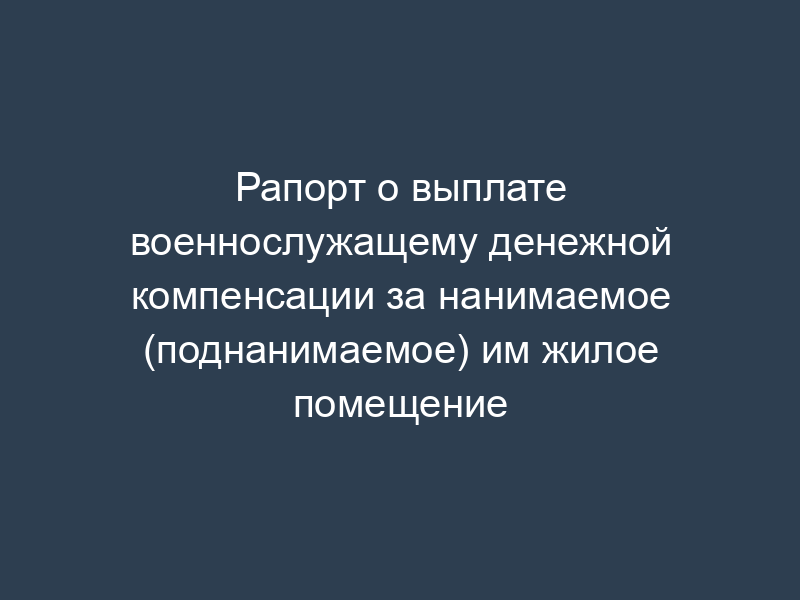 Рапорт о выплате военнослужащему денежной компенсации за нанимаемое (поднанимаемое) им жилое помещение