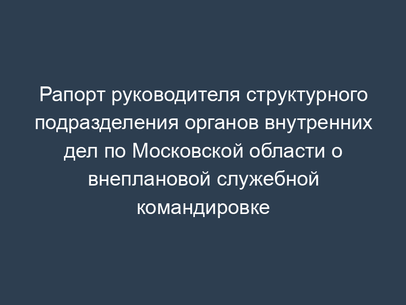 Рапорт руководителя структурного подразделения органов внутренних дел по Московской области о внеплановой служебной командировке
