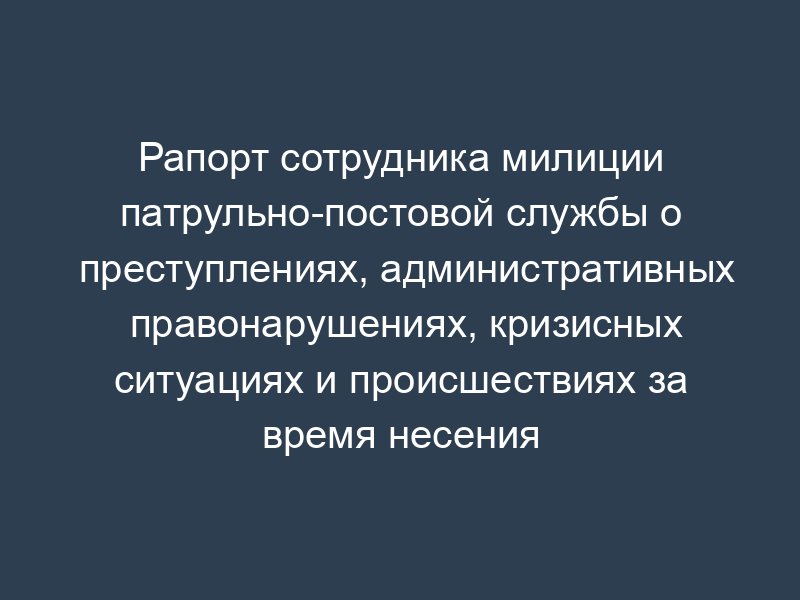Рапорт сотрудника милиции патрульно-постовой службы о преступлениях, административных правонарушениях, кризисных ситуациях и происшествиях за время несения службы