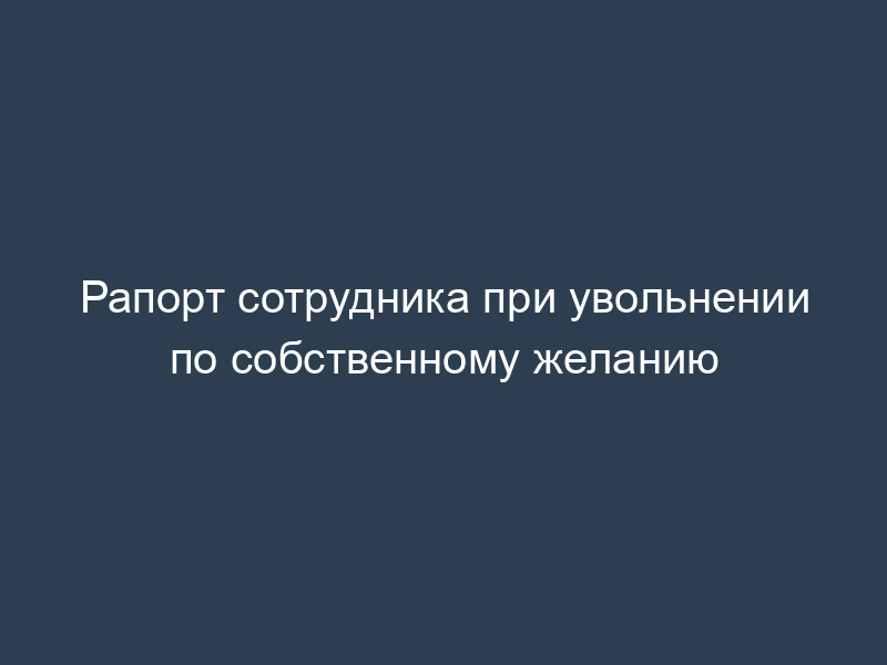 Рапорт сотрудника при увольнении по собственному желанию