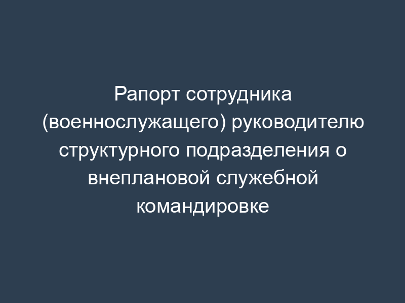 Рапорт сотрудника (военнослужащего) руководителю структурного подразделения о внеплановой служебной командировке