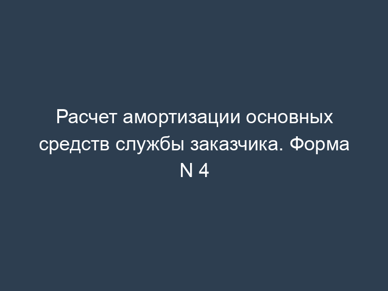Расчет амортизации основных средств службы заказчика. Форма N 4