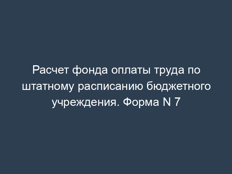 Расчет фонда оплаты труда по штатному расписанию бюджетного учреждения. Форма N 7