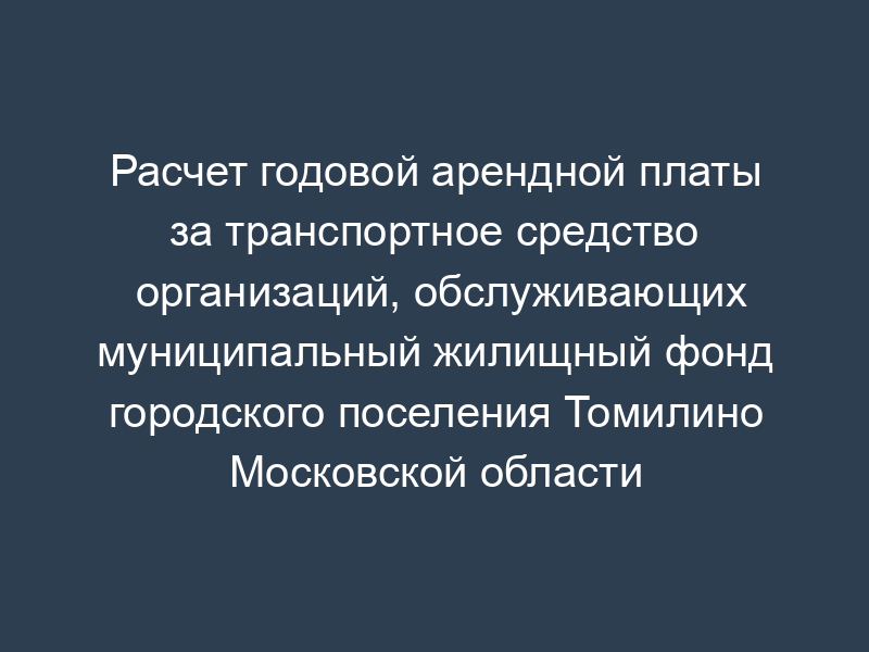 Расчет годовой арендной платы за транспортное средство организаций, обслуживающих муниципальный жилищный фонд городского поселения Томилино Московской области