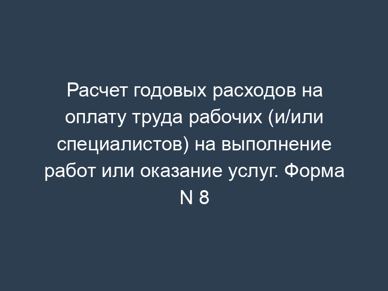 Расчет годовых расходов на оплату труда рабочих (и/или специалистов) на выполнение работ или оказание услуг. Форма N 8