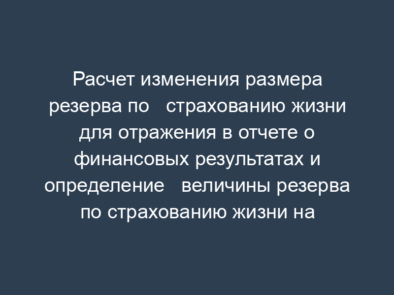 Расчет изменения размера резерва по   страхованию жизни для отражения в отчете о финансовых результатах и определение   величины резерва по страхованию жизни на конец отчетного периода (письмо   Росстрахнадзора от 05.04.95 № 09-2-12р-02 (ред. От 24.0