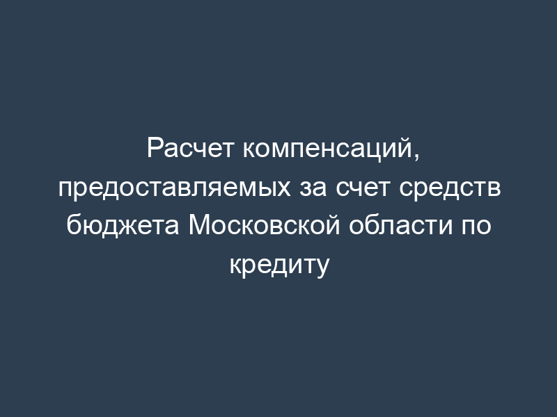Расчет компенсаций, предоставляемых за счет средств бюджета Московской области по кредиту