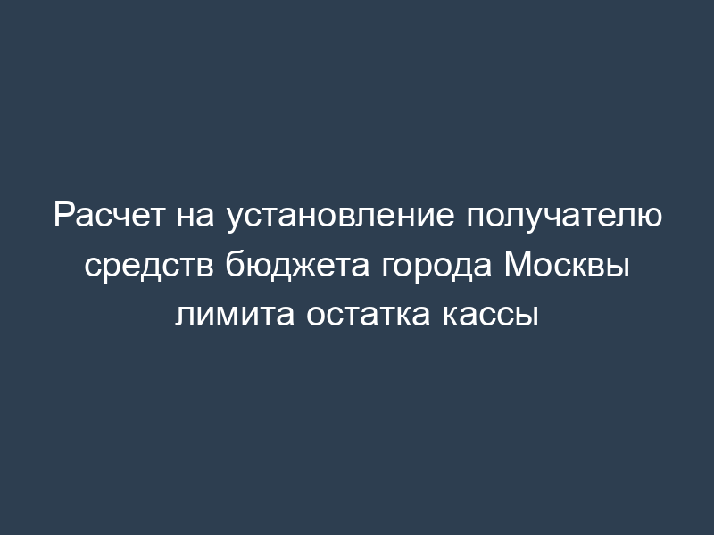 Расчет на установление получателю средств бюджета города Москвы лимита остатка кассы