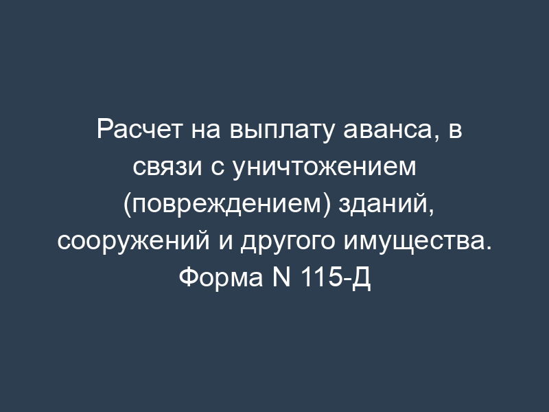 Расчет на выплату аванса, в связи с уничтожением (повреждением) зданий, сооружений и другого имущества. Форма N 115-Д