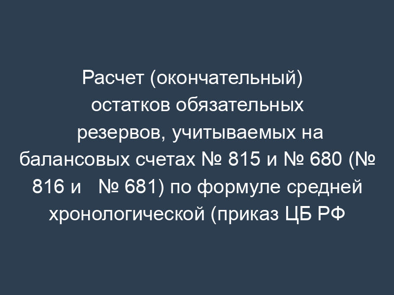 Расчет (окончательный)   остатков обязательных резервов, учитываемых на балансовых счетах № 815 и № 680 (№ 816 и   № 681) по формуле средней хронологической (приказ ЦБ РФ от 30.03.96 №   02-77)