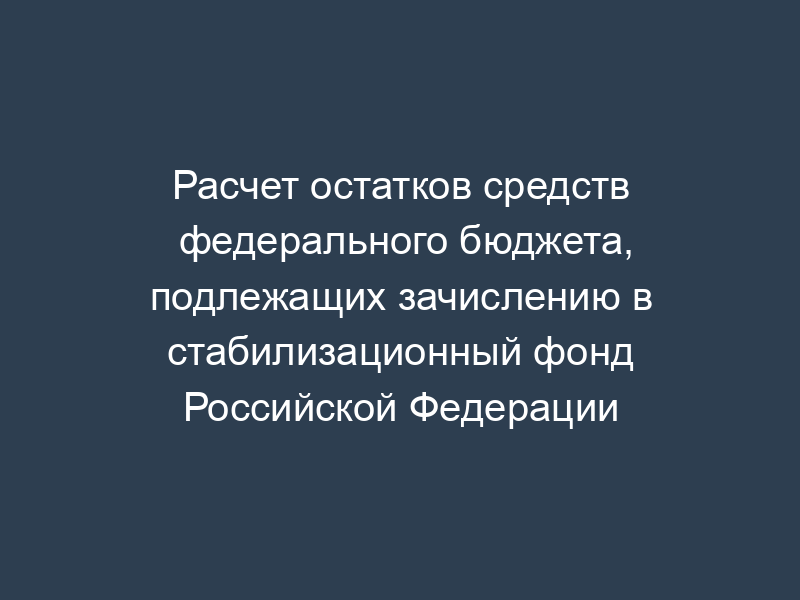 Расчет остатков средств федерального бюджета, подлежащих зачислению в стабилизационный фонд Российской Федерации