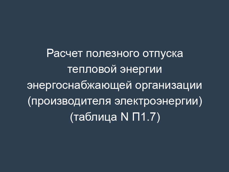 Расчет полезного отпуска тепловой энергии энергоснабжающей организации (производителя электроэнергии) (таблица N П1.7)