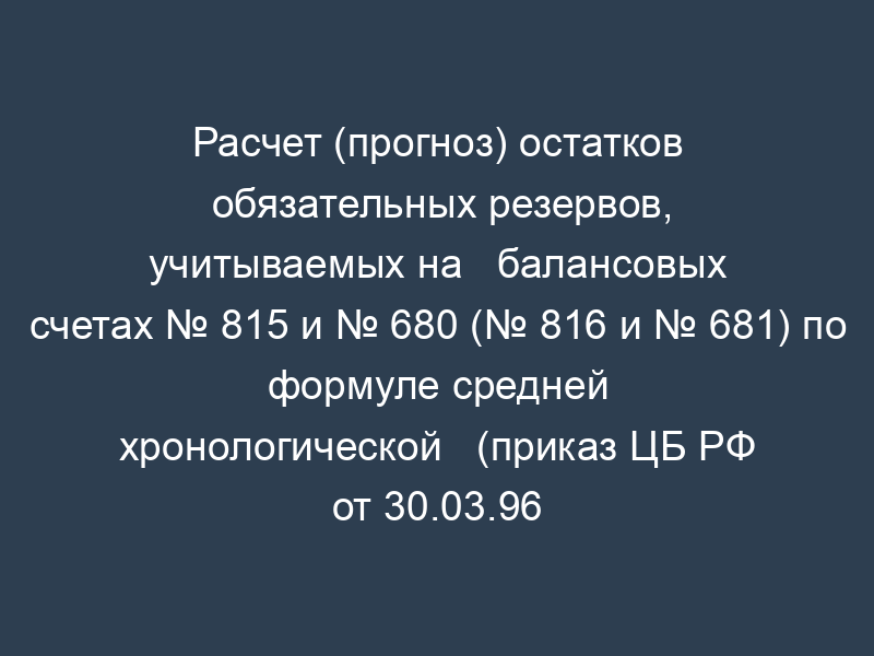 Расчет (прогноз) остатков обязательных резервов, учитываемых на   балансовых счетах № 815 и № 680 (№ 816 и № 681) по формуле средней хронологической   (приказ ЦБ РФ от 30.03.96 № 02-77)