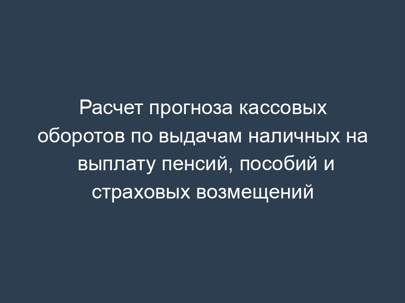 Расчет прогноза кассовых оборотов по выдачам наличных на выплату пенсий, пособий и страховых возмещений