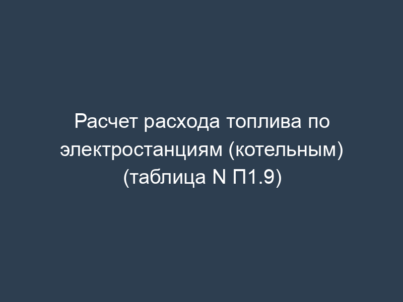 Расчет расхода топлива по электростанциям (котельным) (таблица N П1.9)