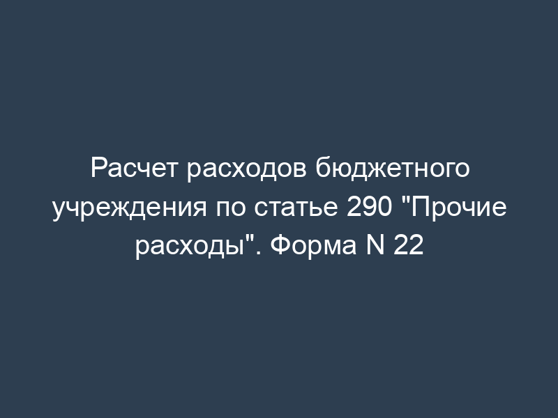 Расчет расходов бюджетного учреждения по статье 290 "Прочие расходы". Форма N 22