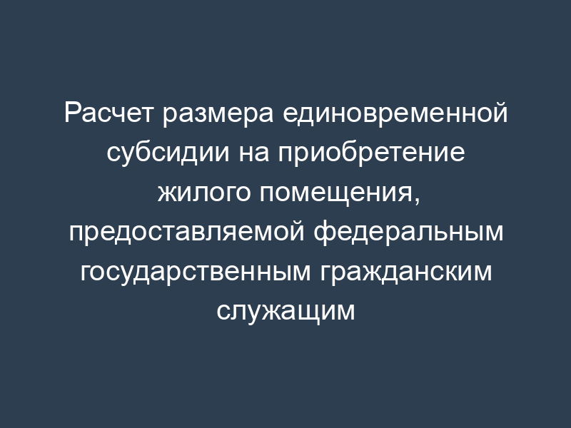 Расчет размера единовременной субсидии на приобретение жилого помещения, предоставляемой федеральным государственным гражданским служащим