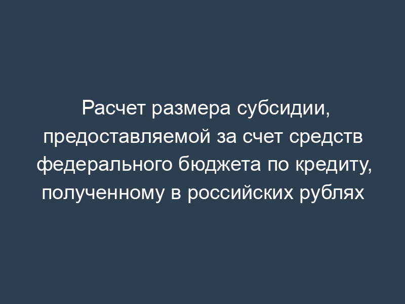 Расчет размера субсидии, предоставляемой за счет средств федерального бюджета по кредиту, полученному в российских рублях