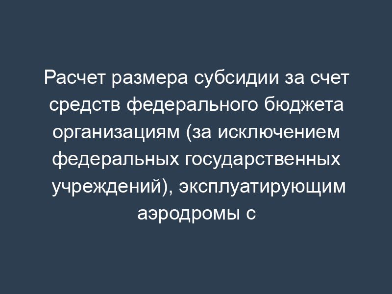 Расчет размера субсидии за счет средств федерального бюджета организациям (за исключением федеральных государственных учреждений), эксплуатирующим аэродромы с искусственным покрытием, находящиеся в федеральной собственности и расположенные в районах Крайнего Севера и приравненных к ним местностях (форма)