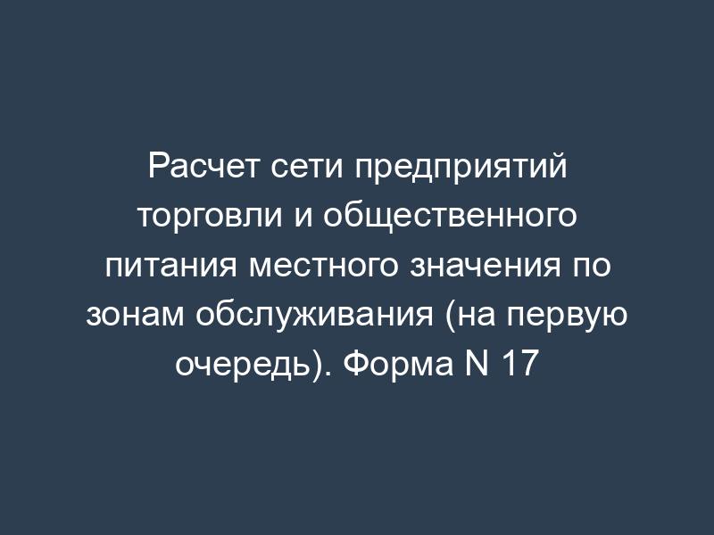 Расчет сети предприятий торговли и общественного питания местного значения по зонам обслуживания (на первую очередь). Форма N 17