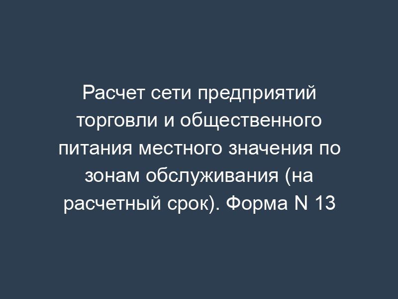 Расчет сети предприятий торговли и общественного питания местного значения по зонам обслуживания (на расчетный срок). Форма N 13