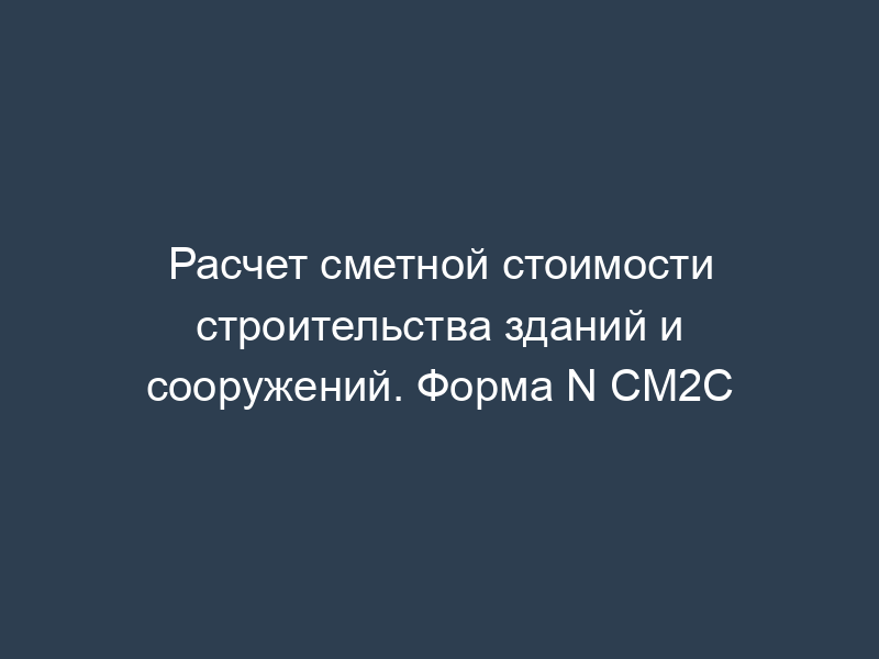 Расчет сметной стоимости строительства зданий и сооружений. Форма N СМ2С