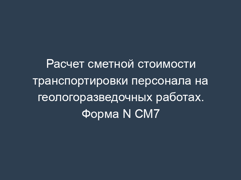 Расчет сметной стоимости транспортировки персонала на геологоразведочных работах. Форма N СМ7