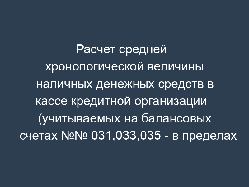 Расчет средней   хронологической величины наличных денежных средств в кассе кредитной организации   (учитываемых на балансовых счетах №№ 031,033,035 - в пределах установленного банком   россии лимита) (приказ ЦБ РФ от 30.03.96 № 02-77)