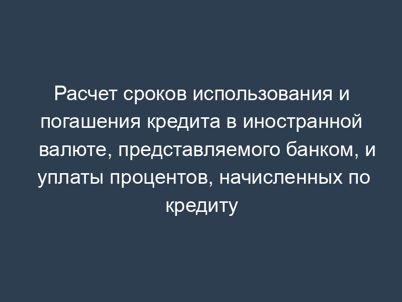 Расчет сроков использования и погашения кредита в иностранной валюте, представляемого банком, и уплаты процентов, начисленных по кредиту