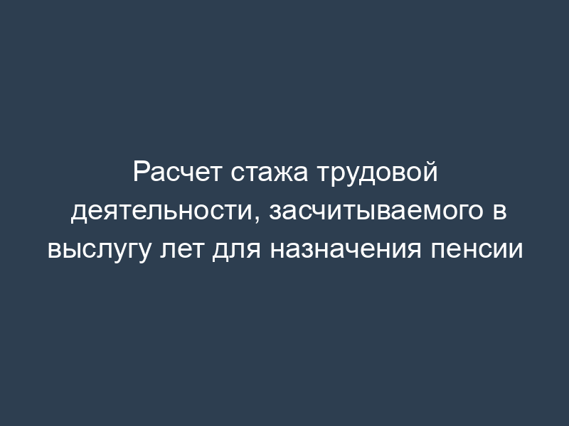 Расчет стажа трудовой деятельности, засчитываемого в выслугу лет для назначения пенсии
