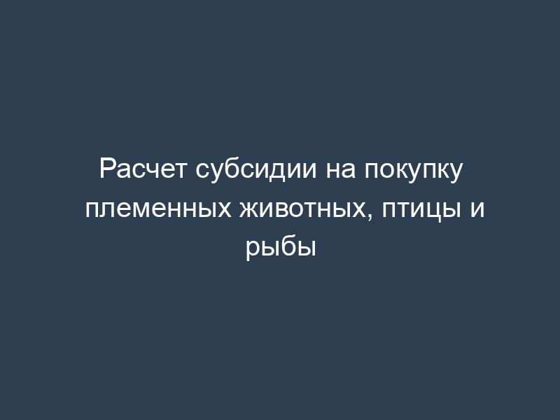 Расчет субсидии на покупку племенных животных, птицы и рыбы