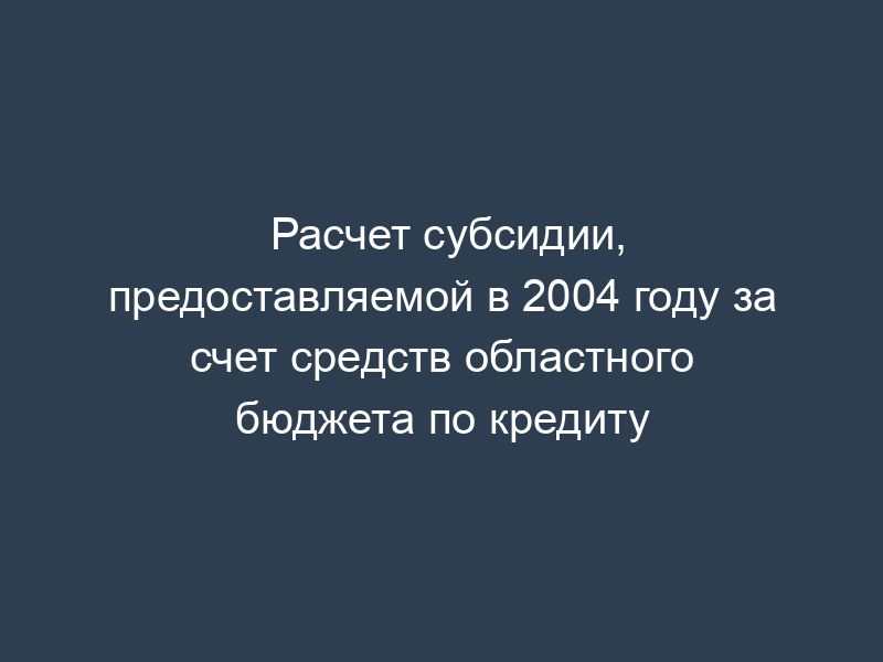 Расчет субсидии, предоставляемой в 2004 году за счет средств областного бюджета по кредиту