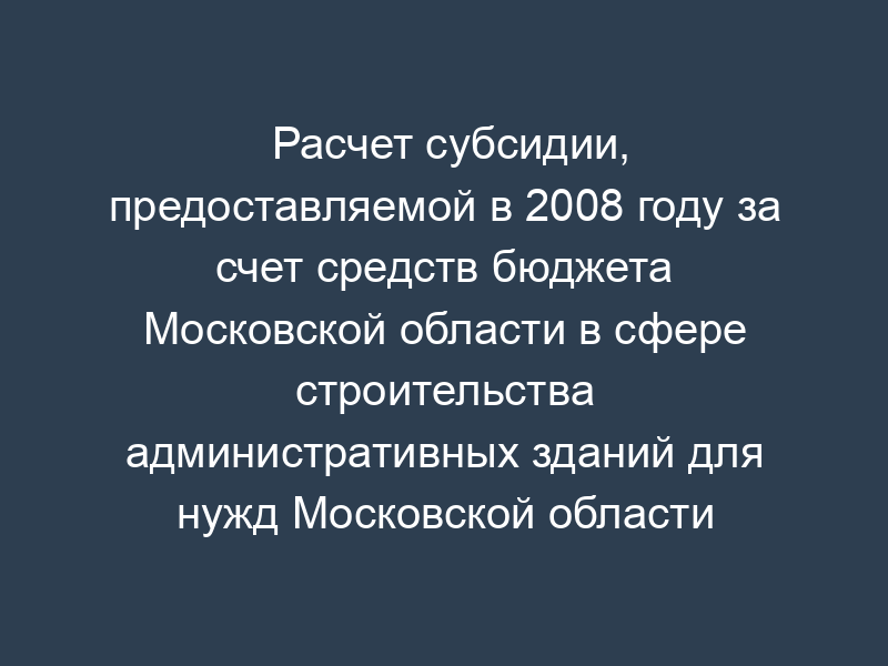 Расчет субсидии, предоставляемой в 2008 году за счет средств бюджета Московской области в сфере строительства административных зданий для нужд Московской области