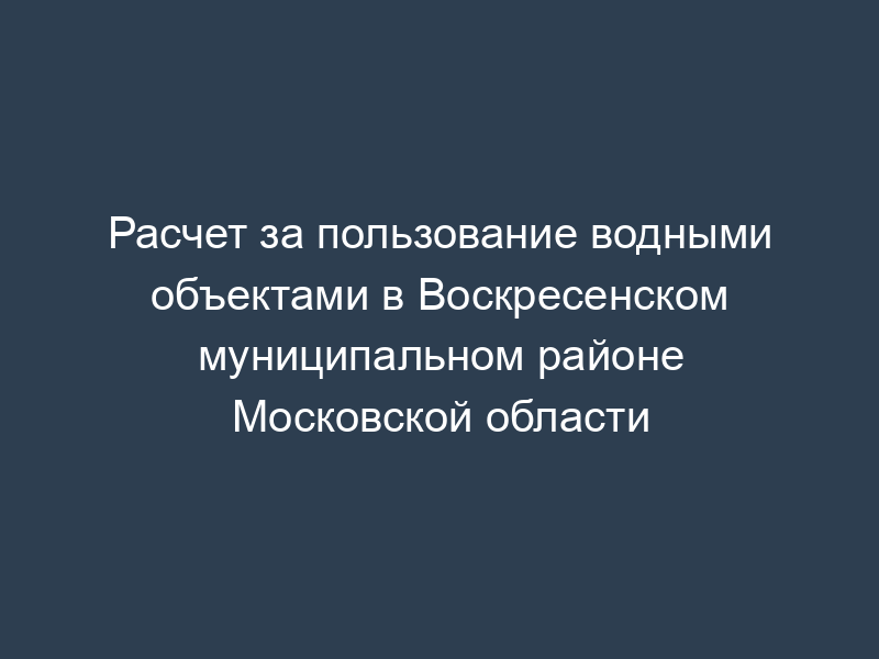 Расчет за пользование водными объектами в Воскресенском муниципальном районе Московской области
