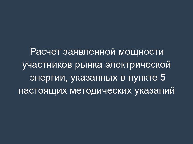 Расчет заявленной мощности участников рынка электрической энергии, указанных в пункте 5 настоящих методических указаний