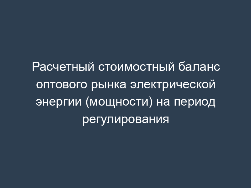Расчетный стоимостный баланс оптового рынка электрической энергии (мощности) на период регулирования