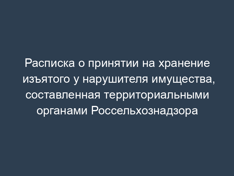 Расписка о принятии на хранение изъятого у нарушителя имущества, составленная территориальными органами Россельхознадзора
