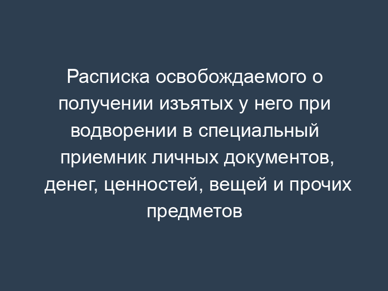 Расписка освобождаемого о получении изъятых у него при водворении в специальный приемник личных документов, денег, ценностей, вещей и прочих предметов