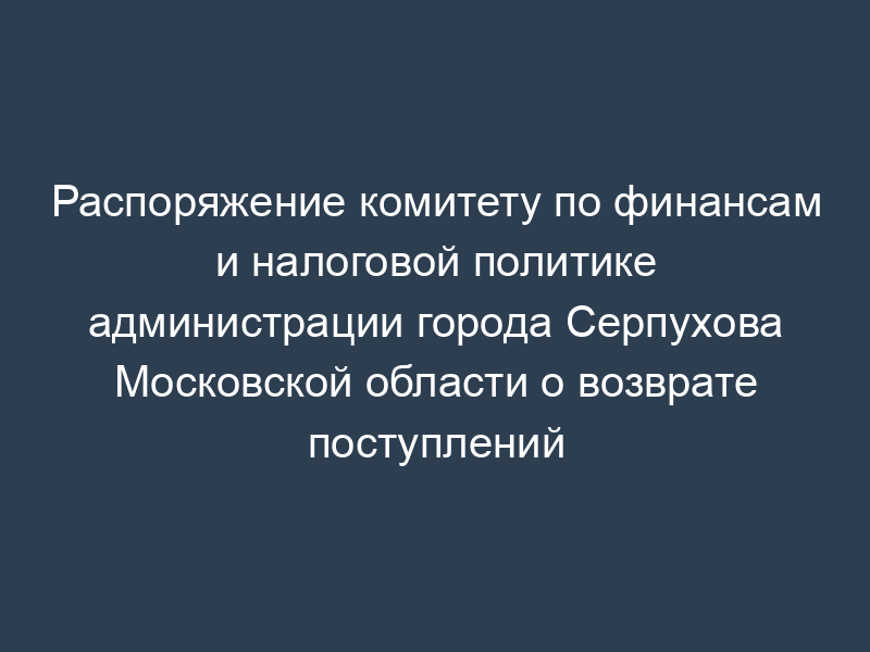 Распоряжение комитету по финансам и налоговой политике администрации города Серпухова Московской области о возврате поступлений