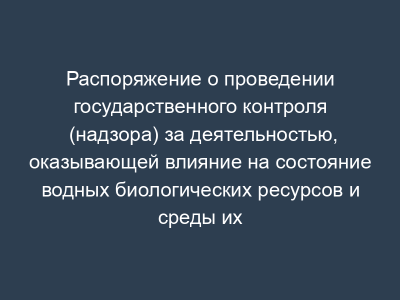 Распоряжение о проведении государственного контроля (надзора) за деятельностью, оказывающей влияние на состояние водных биологических ресурсов и среды их обитания