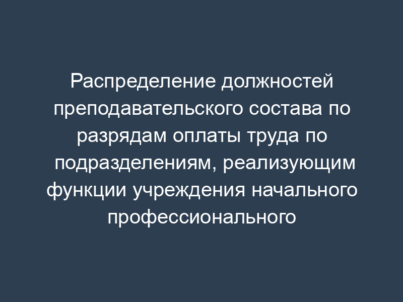 Распределение должностей преподавательского состава по разрядам оплаты труда по подразделениям, реализующим функции учреждения начального профессионального образования (ПТУ, лицей)