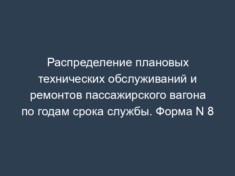 Распределение плановых технических обслуживаний и ремонтов пассажирского вагона по годам срока службы. Форма N 8